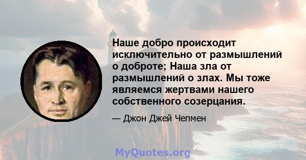 Наше добро происходит исключительно от размышлений о доброте; Наша зла от размышлений о злах. Мы тоже являемся жертвами нашего собственного созерцания.