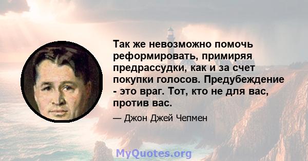 Так же невозможно помочь реформировать, примиряя предрассудки, как и за счет покупки голосов. Предубеждение - это враг. Тот, кто не для вас, против вас.