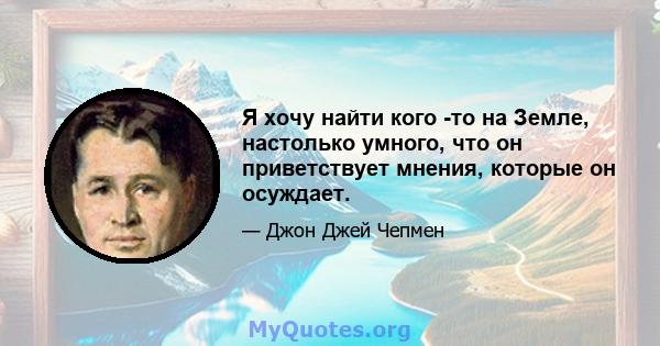 Я хочу найти кого -то на Земле, настолько умного, что он приветствует мнения, которые он осуждает.