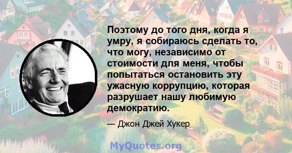 Поэтому до того дня, когда я умру, я собираюсь сделать то, что могу, независимо от стоимости для меня, чтобы попытаться остановить эту ужасную коррупцию, которая разрушает нашу любимую демократию.