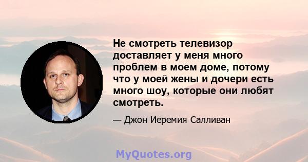 Не смотреть телевизор доставляет у меня много проблем в моем доме, потому что у моей жены и дочери есть много шоу, которые они любят смотреть.