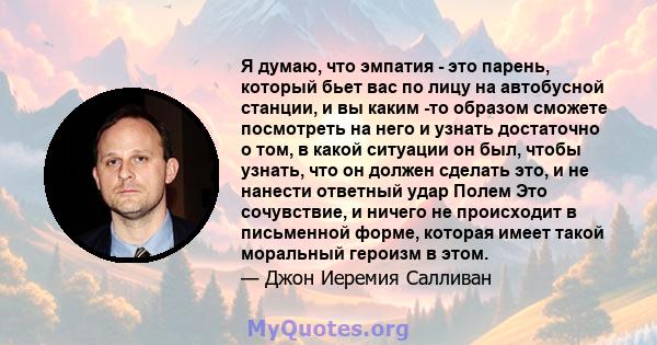 Я думаю, что эмпатия - это парень, который бьет вас по лицу на автобусной станции, и вы каким -то образом сможете посмотреть на него и узнать достаточно о том, в какой ситуации он был, чтобы узнать, что он должен