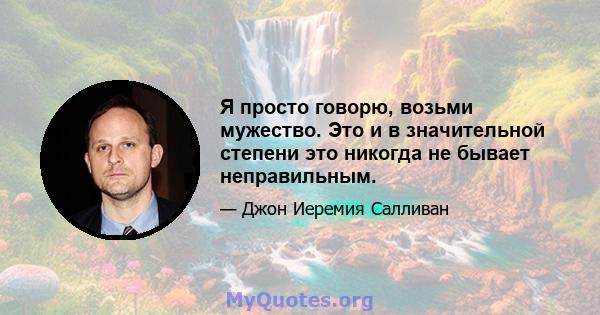 Я просто говорю, возьми мужество. Это и в значительной степени это никогда не бывает неправильным.