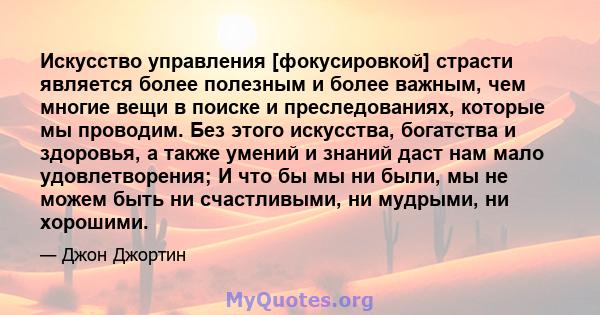 Искусство управления [фокусировкой] страсти является более полезным и более важным, чем многие вещи в поиске и преследованиях, которые мы проводим. Без этого искусства, богатства и здоровья, а также умений и знаний даст 