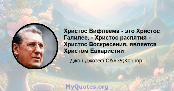 Христос Вифлеема - это Христос Галилее, - Христос распятия - Христос Воскресения, является Христом Евхаристии