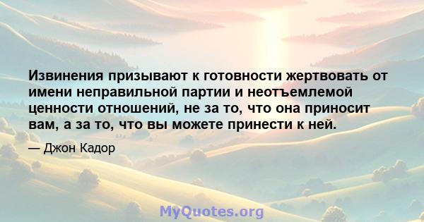 Извинения призывают к готовности жертвовать от имени неправильной партии и неотъемлемой ценности отношений, не за то, что она приносит вам, а за то, что вы можете принести к ней.