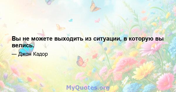 Вы не можете выходить из ситуации, в которую вы велись.