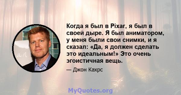 Когда я был в Pixar, я был в своей дыре. Я был аниматором, у меня были свои снимки, и я сказал: «Да, я должен сделать это идеальным!» Это очень эгоистичная вещь.