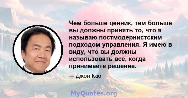 Чем больше ценник, тем больше вы должны принять то, что я называю постмодернистским подходом управления. Я имею в виду, что вы должны использовать все, когда принимаете решение.