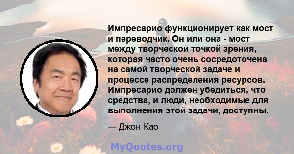 Импресарио функционирует как мост и переводчик. Он или она - мост между творческой точкой зрения, которая часто очень сосредоточена на самой творческой задаче и процессе распределения ресурсов. Импресарио должен