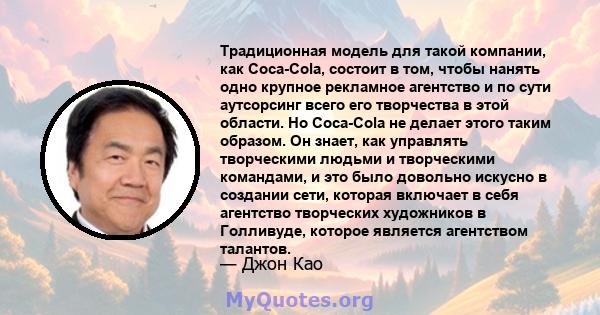 Традиционная модель для такой компании, как Coca-Cola, состоит в том, чтобы нанять одно крупное рекламное агентство и по сути аутсорсинг всего его творчества в этой области. Но Coca-Cola не делает этого таким образом.