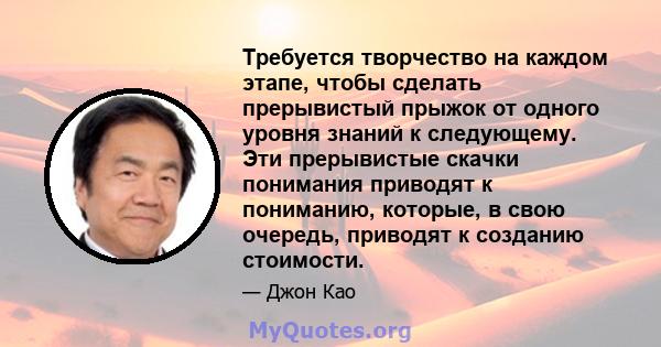 Требуется творчество на каждом этапе, чтобы сделать прерывистый прыжок от одного уровня знаний к следующему. Эти прерывистые скачки понимания приводят к пониманию, которые, в свою очередь, приводят к созданию стоимости.