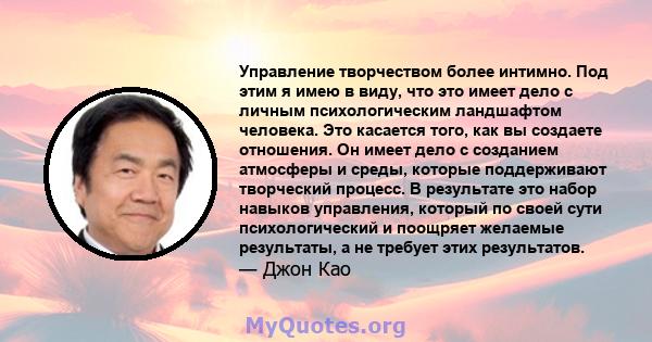 Управление творчеством более интимно. Под этим я имею в виду, что это имеет дело с личным психологическим ландшафтом человека. Это касается того, как вы создаете отношения. Он имеет дело с созданием атмосферы и среды,