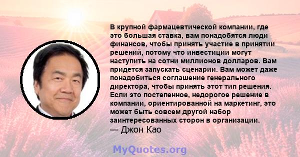 В крупной фармацевтической компании, где это большая ставка, вам понадобятся люди финансов, чтобы принять участие в принятии решений, потому что инвестиции могут наступить на сотни миллионов долларов. Вам придется