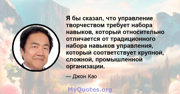 Я бы сказал, что управление творчеством требует набора навыков, который относительно отличается от традиционного набора навыков управления, который соответствует крупной, сложной, промышленной организации.