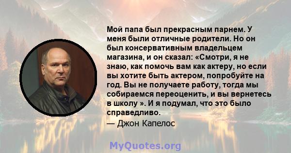 Мой папа был прекрасным парнем. У меня были отличные родители. Но он был консервативным владельцем магазина, и он сказал: «Смотри, я не знаю, как помочь вам как актеру, но если вы хотите быть актером, попробуйте на год. 