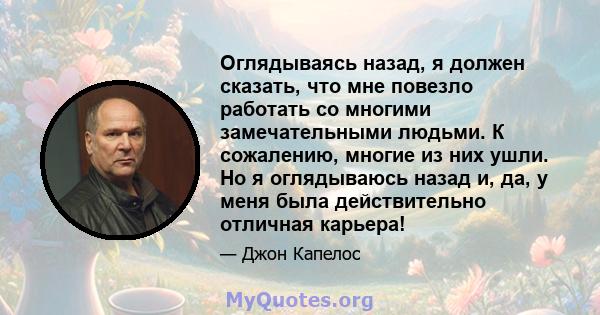 Оглядываясь назад, я должен сказать, что мне повезло работать со многими замечательными людьми. К сожалению, многие из них ушли. Но я оглядываюсь назад и, да, у меня была действительно отличная карьера!