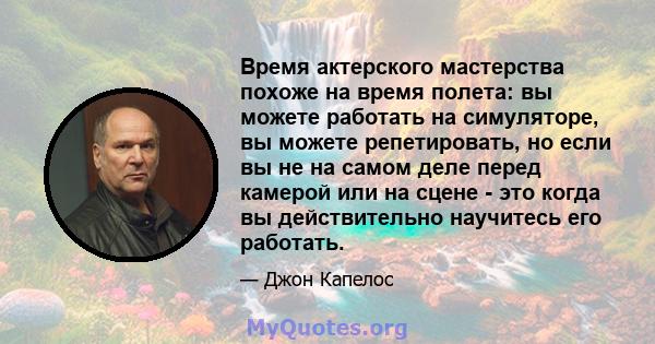 Время актерского мастерства похоже на время полета: вы можете работать на симуляторе, вы можете репетировать, но если вы не на самом деле перед камерой или на сцене - это когда вы действительно научитесь его работать.