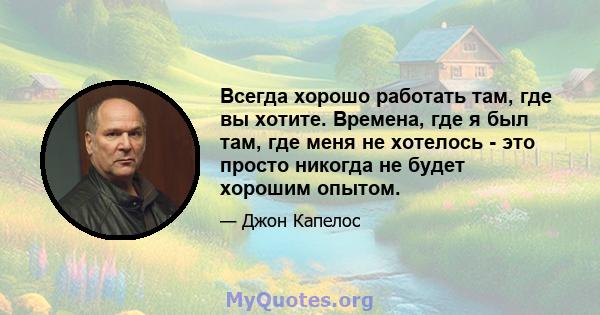 Всегда хорошо работать там, где вы хотите. Времена, где я был там, где меня не хотелось - это просто никогда не будет хорошим опытом.