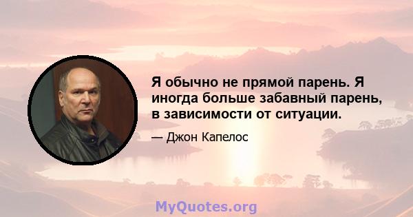 Я обычно не прямой парень. Я иногда больше забавный парень, в зависимости от ситуации.