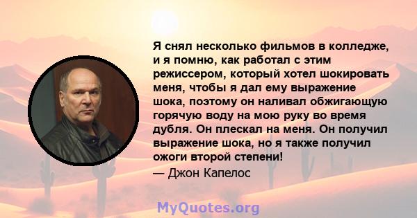 Я снял несколько фильмов в колледже, и я помню, как работал с этим режиссером, который хотел шокировать меня, чтобы я дал ему выражение шока, поэтому он наливал обжигающую горячую воду на мою руку во время дубля. Он