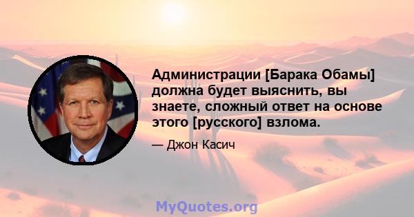 Администрации [Барака Обамы] должна будет выяснить, вы знаете, сложный ответ на основе этого [русского] взлома.