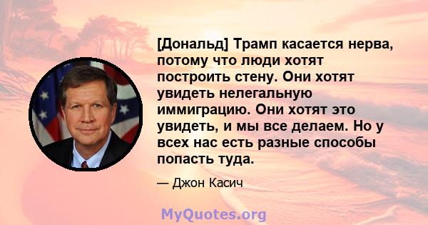 [Дональд] Трамп касается нерва, потому что люди хотят построить стену. Они хотят увидеть нелегальную иммиграцию. Они хотят это увидеть, и мы все делаем. Но у всех нас есть разные способы попасть туда.