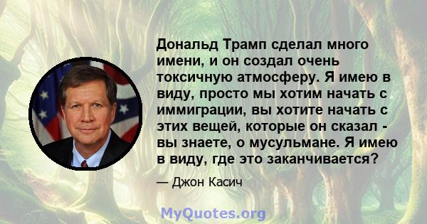 Дональд Трамп сделал много имени, и он создал очень токсичную атмосферу. Я имею в виду, просто мы хотим начать с иммиграции, вы хотите начать с этих вещей, которые он сказал - вы знаете, о мусульмане. Я имею в виду, где 