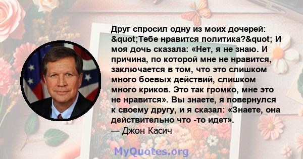 Друг спросил одну из моих дочерей: "Тебе нравится политика?" И моя дочь сказала: «Нет, я не знаю. И причина, по которой мне не нравится, заключается в том, что это слишком много боевых действий, слишком много