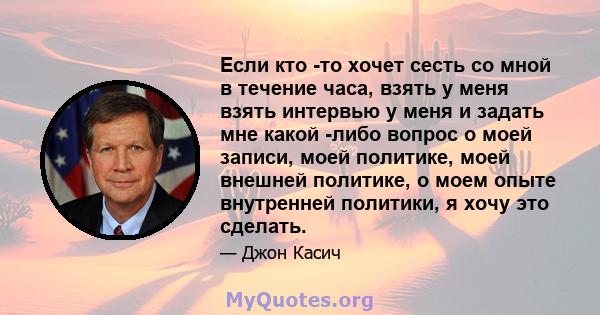 Если кто -то хочет сесть со мной в течение часа, взять у меня взять интервью у меня и задать мне какой -либо вопрос о моей записи, моей политике, моей внешней политике, о моем опыте внутренней политики, я хочу это