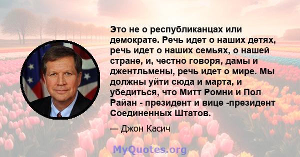 Это не о республиканцах или демократе. Речь идет о наших детях, речь идет о наших семьях, о нашей стране, и, честно говоря, дамы и джентльмены, речь идет о мире. Мы должны уйти сюда и марта, и убедиться, что Митт Ромни