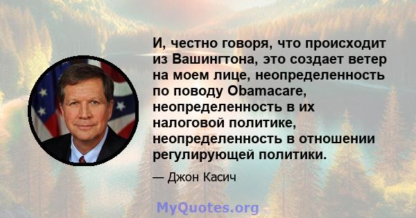 И, честно говоря, что происходит из Вашингтона, это создает ветер на моем лице, неопределенность по поводу Obamacare, неопределенность в их налоговой политике, неопределенность в отношении регулирующей политики.