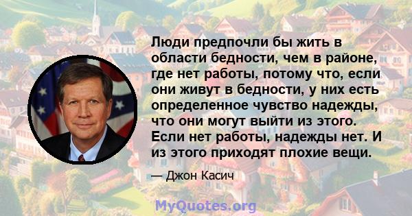 Люди предпочли бы жить в области бедности, чем в районе, где нет работы, потому что, если они живут в бедности, у них есть определенное чувство надежды, что они могут выйти из этого. Если нет работы, надежды нет. И из