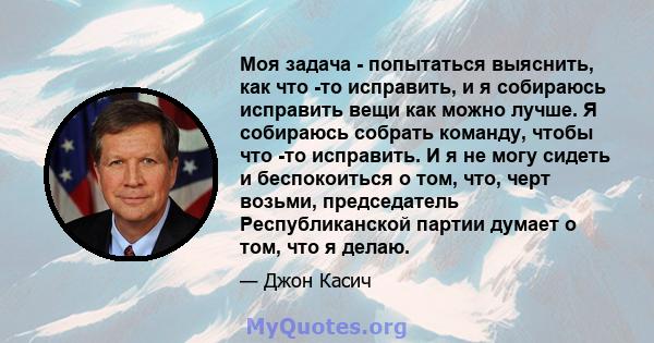 Моя задача - попытаться выяснить, как что -то исправить, и я собираюсь исправить вещи как можно лучше. Я собираюсь собрать команду, чтобы что -то исправить. И я не могу сидеть и беспокоиться о том, что, черт возьми,