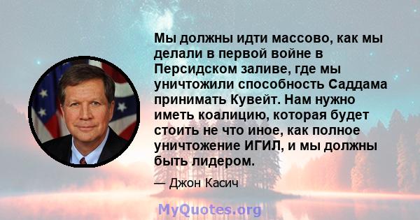 Мы должны идти массово, как мы делали в первой войне в Персидском заливе, где мы уничтожили способность Саддама принимать Кувейт. Нам нужно иметь коалицию, которая будет стоить не что иное, как полное уничтожение ИГИЛ,