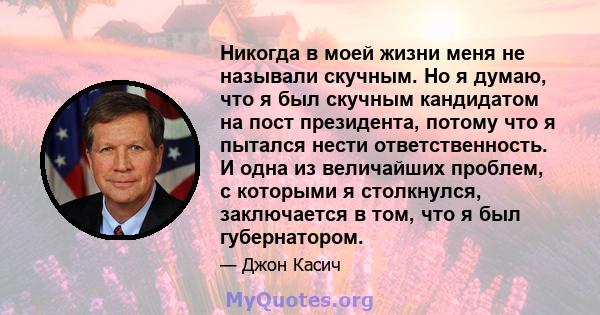 Никогда в моей жизни меня не называли скучным. Но я думаю, что я был скучным кандидатом на пост президента, потому что я пытался нести ответственность. И одна из величайших проблем, с которыми я столкнулся, заключается