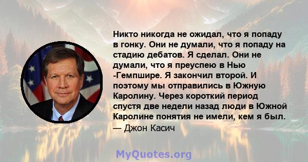 Никто никогда не ожидал, что я попаду в гонку. Они не думали, что я попаду на стадию дебатов. Я сделал. Они не думали, что я преуспею в Нью -Гемпшире. Я закончил второй. И поэтому мы отправились в Южную Каролину. Через