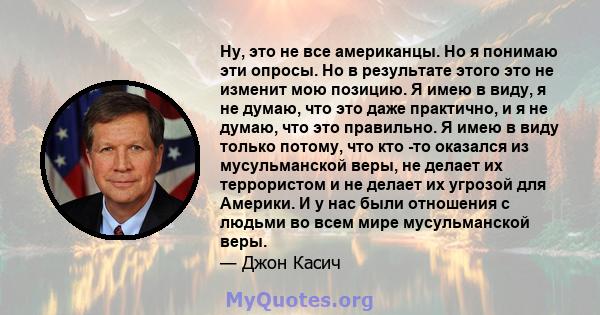 Ну, это не все американцы. Но я понимаю эти опросы. Но в результате этого это не изменит мою позицию. Я имею в виду, я не думаю, что это даже практично, и я не думаю, что это правильно. Я имею в виду только потому, что