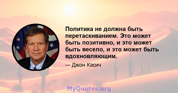 Политика не должна быть перетаскиванием. Это может быть позитивно, и это может быть весело, и это может быть вдохновляющим.