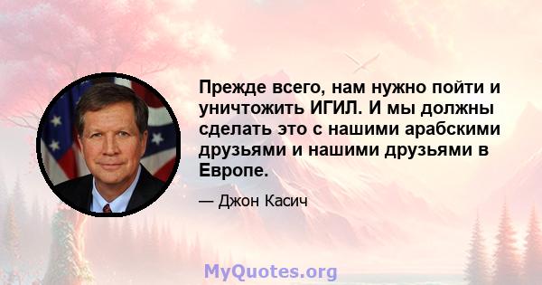 Прежде всего, нам нужно пойти и уничтожить ИГИЛ. И мы должны сделать это с нашими арабскими друзьями и нашими друзьями в Европе.