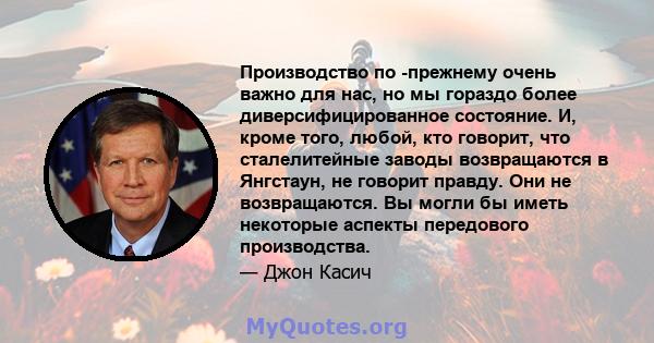 Производство по -прежнему очень важно для нас, но мы гораздо более диверсифицированное состояние. И, кроме того, любой, кто говорит, что сталелитейные заводы возвращаются в Янгстаун, не говорит правду. Они не