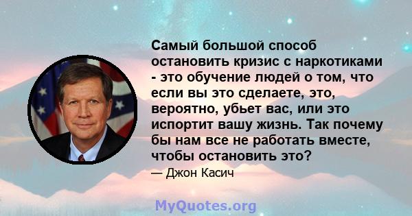 Самый большой способ остановить кризис с наркотиками - это обучение людей о том, что если вы это сделаете, это, вероятно, убьет вас, или это испортит вашу жизнь. Так почему бы нам все не работать вместе, чтобы