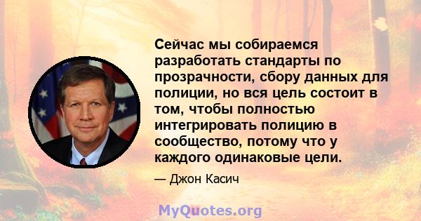 Сейчас мы собираемся разработать стандарты по прозрачности, сбору данных для полиции, но вся цель состоит в том, чтобы полностью интегрировать полицию в сообщество, потому что у каждого одинаковые цели.