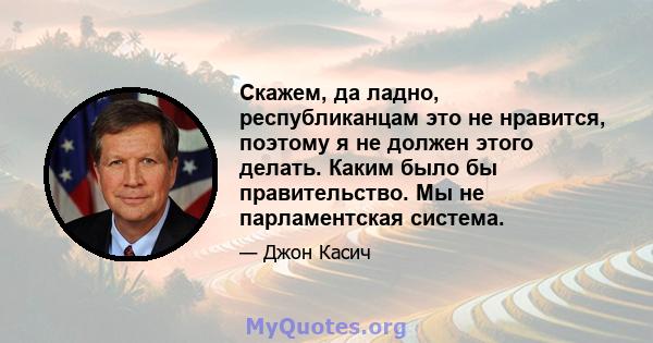 Скажем, да ладно, республиканцам это не нравится, поэтому я не должен этого делать. Каким было бы правительство. Мы не парламентская система.