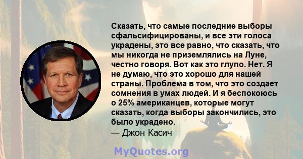 Сказать, что самые последние выборы сфальсифицированы, и все эти голоса украдены, это все равно, что сказать, что мы никогда не приземлялись на Луне, честно говоря. Вот как это глупо. Нет. Я не думаю, что это хорошо для 