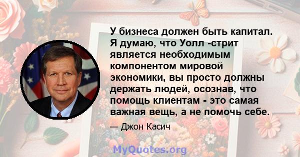 У бизнеса должен быть капитал. Я думаю, что Уолл -стрит является необходимым компонентом мировой экономики, вы просто должны держать людей, осознав, что помощь клиентам - это самая важная вещь, а не помочь себе.