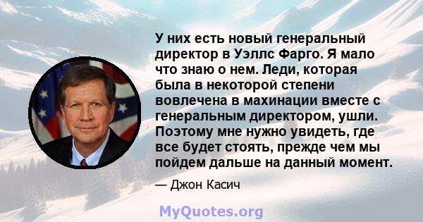 У них есть новый генеральный директор в Уэллс Фарго. Я мало что знаю о нем. Леди, которая была в некоторой степени вовлечена в махинации вместе с генеральным директором, ушли. Поэтому мне нужно увидеть, где все будет