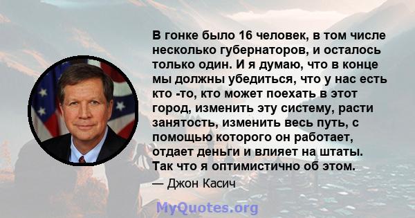 В гонке было 16 человек, в том числе несколько губернаторов, и осталось только один. И я думаю, что в конце мы должны убедиться, что у нас есть кто -то, кто может поехать в этот город, изменить эту систему, расти