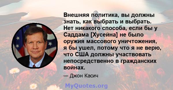 Внешняя политика, вы должны знать, как выбрать и выбрать. Нет никакого способа, если бы у Саддама [Хусейна] не было оружия массового уничтожения, я бы ушел, потому что я не верю, что США должны участвовать