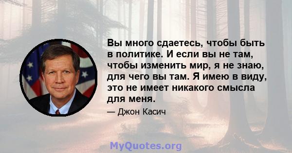 Вы много сдаетесь, чтобы быть в политике. И если вы не там, чтобы изменить мир, я не знаю, для чего вы там. Я имею в виду, это не имеет никакого смысла для меня.